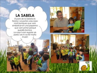 LA SABELA
El pare de la Sabela és
florista i va portar unes roses
molt boniques que vam
embolicar en una paperina
que vam pintar perquè
quedés bonica.
La rosa li vam regalar als
pares i els hi va fer molta
il.lusió!
 