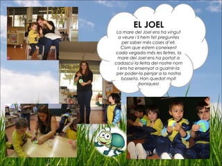 EL JOEL
La mare del Joel ens ha vingut
a veure i li hem fet preguntes
per saber més coses d’ell.
Com que estem coneixent
cada vegada més les lletres, la
mare del Joel ens ha portat a
cadascú la lletra del nostre nom
i ens ha ensenyat a guarnir-la
per poder-la penjar a la nostra
bosseta. Han quedat molt
boniques!
 