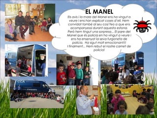 EL MANEL
Els avis i la mare del Manel ens ha vingut a
veure i ens han explicat coses d’ell. Hem
convidat també al seu cosí Teo a que ens
acompanyessi durant aquesta estona.
Però hem tingut una sorpresa... El pare del
Manel que és policia en ha vingut a veure i
ens ha ensenyat la seva furgoneta de
policia. Ha sigut molt emocionant!!!
I finalment... Hem rebut el nostre carnet de
policia!
 