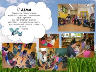 L’ ALMA
Els pares de l’Alma, ens han
explicat coses d’ella i moltes coses
que li agraden.
Ens han ensenyat a fer uns
prismàtics i veure el món de colors.
Amb els prismàtics també podem
buscar
bitxos!!!
 