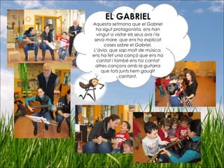 EL GABRIEL
Aquesta setmana que el Gabriel
ha sigut protagonista, ens han
vingut a visitar els seus avis i la
seva mare, que ens ha explicat
coses sobre el Gabriel.
L’àvia, que sap molt de música,
ens ha fet una cançó que ens ha
cantat i també ens ha cantat
altres cançons amb la guitarra
que tots junts hem gaudit
cantant.
 