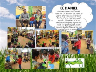 EL DANIEL
Amb els pares del Daniel,
vam fer un molinet de vent. El
pare, ens va ensenyar com
fer-ho d’una manera molt
senzilla. Nosaltres el vam
decorar i després alguns ho
vam fer girar al pati. Vam
acabar ballant la cançó del
chu- chuà que ens agrada a
tots!
 