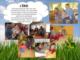 L’ÈRIK
Amb els pares de l’Èrik, ens vam
convertir en cuiners. Ens vam posar
un mocador al cap i vam fer entre
tots un pastis i uns altres pastissets
amb forma de bitxos!
Ah! També ens va acompanyar el
germanet de l’Èrik, l’Aran, què és
molt petit encara.
 