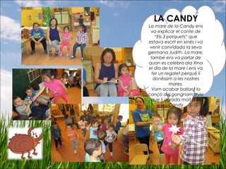 LA CANDY
La mare de la Candy ens
va explicar el conte de
“Els 3 porquets” que
estava escrit en xinés i va
venir convidada la seva
germana Judith. La mare,
també ens va parlar de
quan es celebra ala Xina
el dia de la mare i ens va
fer un regalet perquè li
donéssim a les nostres
mares.
Vam acabar ballant la
cançó del gangnam style
que li agrada molt a la
Candy
 