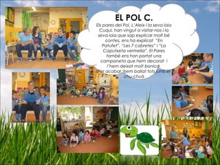 EL POL C.
Els pares del Pol, L’Aleix i la seva iaia
Cuqui, han vingut a visitar-nos i la
seva iaia que sap explicar molt bé
contes, ens ha explicat “En
Patufet”, “Les 7 cabretes” i “La
Caputxeta vermella”. El Pares
també ens han portat una
campaneta que hem decorat i
l’hem deixat molt bonica.
Per acabar, hem ballat tots junts el
chu-chuà
 