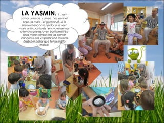 LA YASMIN. I ..vam
tornar a fer de cuiners. Va venir el
pare, la mare i el germanet. A la
Yasmin li encanta ajudar a la seva
mare a fer pastissets i ens va ensenyar
a fer uns que estaven boníssims!!! La
seva mare també ens va cantar
cançons i ens va posar una música
àrab per ballar que tenia molta
marxa!
 