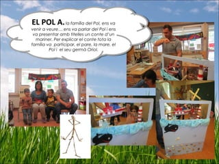 EL POL A.la família del Pol, ens va
venir a veure… ens va parlar del Pol i ens
va presentar amb titelles un conte d’un
mariner. Per explicar el conte tota la
família va participar, el pare, la mare, el
Pol i el seu germà Oriol.
EL POL A.la família del Pol, ens va
venir a veure… ens va parlar del Pol i ens
va presentar amb titelles un conte d’un
mariner. Per explicar el conte tota la
família va participar, el pare, la mare, el
Pol i el seu germà Oriol.
 