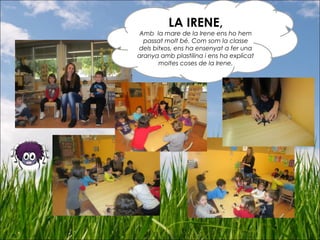 LA IRENE,
Amb la mare de la Irene ens ho hem
passat molt bé. Com som la classe
dels bitxos, ens ha ensenyat a fer una
aranya amb plastilina i ens ha explicat
moltes coses de la Irene.
 