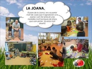 LA JOANA,
El pare de la Joana, ens va parlar
molt de coses que li agradaven a la
Joana i vam fer amb ell unes
medalles molt boniques de bitxos
que vam pintar. Va estar molt
divertit!
LA JOANA,
El pare de la Joana, ens va parlar
molt de coses que li agradaven a la
Joana i vam fer amb ell unes
medalles molt boniques de bitxos
que vam pintar. Va estar molt
divertit!
 