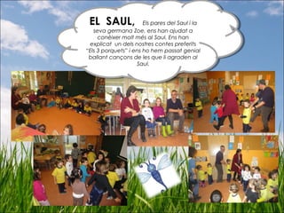 EL SAUL, Els pares del Saul i la
seva germana Zoe, ens han ajudat a
conèixer molt més al Saul. Ens han
explicat un dels nostres contes preferits
“Els 3 porquets” i ens ho hem passat genial
ballant cançons de les que li agraden al
Saul.
EL SAUL, Els pares del Saul i la
seva germana Zoe, ens han ajudat a
conèixer molt més al Saul. Ens han
explicat un dels nostres contes preferits
“Els 3 porquets” i ens ho hem passat genial
ballant cançons de les que li agraden al
Saul.
 