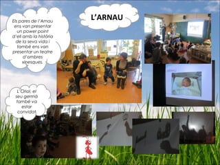 Els pares de l’Arnau
ens van presentar
un power point
d’ell amb la història
de la seva vida i
també ens van
presentar un teatre
d’ombres
xinesques.
L’Oriol, el
seu germà
també va
estar
convidat
L’ARNAU
 