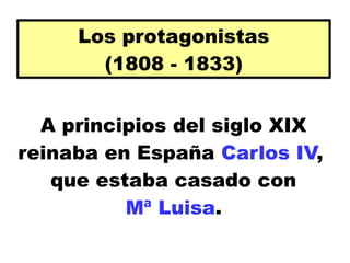 A principios del siglo XIX
reinaba en España Carlos IV,
que estaba casado con
Mª Luisa.
Los protagonistas
(1808 - 1833)
 