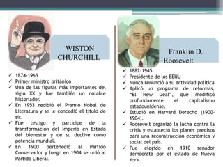 WISTON
CHURCHILL
 1874-1965
 Primer ministro británico
 Una de las figuras más importantes del
siglo XX y fue también un notable
historiador.
 En 1953 recibió el Premio Nobel de
Literatura y se le concedió el título de
sir.
 Fue testigo y partícipe de la
transformación del Imperio en Estado
del bienestar y de su declive como
potencia mundial.
 En
1900
perteneció
al
Partido
Conservador y luego en 1904 se unió al
Partido Liberal.

Franklin D.
Roosevelt
1882-1945
Presidente de los EEUU
Nunca renunció a su actividad política
Aplicó un programa de reformas,
“El New Deal”, que modificó
profundamente
el
capitalismo
estadounidense.
 Estudió en Harvard Derecho (19001904).
 Roosevelt organizó la lucha contra la
crisis y estableció los planes precisos
para una reconstrucción económica y
social del país.
 Fue elegido en 1910 senador
demócrata por el estado de Nueva
York.





 