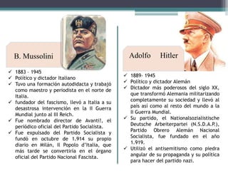 B. Mussolini
 1883 – 1945
 Político y dictador Italiano
 Tuvo una formación autodidacta y trabajó
como maestro y periodista en el norte de
Italia.
 fundador del fascismo, llevó a Italia a su
desastrosa intervención en la II Guerra
Mundial junto al III Reich.
 Fue nombrado director de Avanti!, el
periódico oficial del Partido Socialista.
 Fue expulsado del Partido Socialista y
fundó en octubre de 1.914 su propio
diario en Milán, Il Popolo d’Italia, que
más tarde se convertiría en el órgano
oficial del Partido Nacional Fascista.

Adolfo

Hitler

 1889- 1945
 Político y dictador Alemán
 Dictador más poderosos del siglo XX,
que transformó Alemania militarizando
completamente su sociedad y llevó al
país así como al resto del mundo a la
II Guerra Mundial.
 Su partido, el Nationalsozialistische
Deutsche Arbeiterpartei (N.S.D.A.P.),
Partido Obrero Alemán Nacional
Socialista, fue fundado en el año
1.919.
 Utilizó el antisemitismo como piedra
angular de su propaganda y su política
para hacer del partido nazi.

 