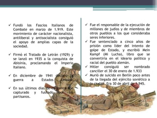  Fundó los Fascios Italianos de
Combate en marzo de 1.919. Este
movimiento de carácter nacionalista,
antiliberal y antisocialista consiguió
el apoyo de amplias capas de la
sociedad.
 Firmó el Tratado de Letrán (1929) y
se lanzó en 1935 a la conquista de
Abisinia, proclamando el Imperio
Italiano.

 En diciembre de 1941 declaró la
guerra
a
Estados
Unidos.
 En sus últimos días de la guerra fue
capturado y fusilado por los
partisanos.

 Fue el responsable de la ejecución de
millones de judíos y de miembros de
otros pueblos a los que consideraba
seres inferiores.
 Fue sentenciado a cinco años de
prisión como líder del intento de
golpe de Estado, y escribió Mein
Kampf (Mi Lucha), libro que se
convertiría en el ideario político y
racial del pueblo alemán.
 Hitler
consiguió
ser
nombrado
canciller el 30 de enero de 1.933
 Murió de suicido en Berlín poco antes
de la llegada del ejército soviético a
la ciudad. Era 30 de abril de 1.945.

 