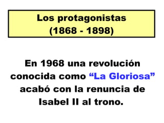 Los protagonistas
(1868 - 1898)
En 1968 una revolución
conocida como “La Gloriosa”
acabó con la renuncia de
Isabel II al trono.
 