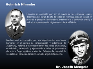 Heinrich Himmler


                    Himmler es conocido por ser el mayor de los criminales nazis,
                    desempeño el cargo de jefe de todas las fuerzas policiales y puso en
                    practica el programa destinado a exterminar a la población judía y a
                    todos los oponentes del régimen nazi de Adolf Hitler.




Médico nazi, es conocido por sus experimentos con seres
humanos en el campo de concentración y exterminio de
Auschwitz, Polonia. Sus conocimientos los aplicó analizando,
estudiando, torturando y ejecutando a miles de prisioneros
durante la Segunda Guerra Mundial. Debido a la crueldad de
sus actos, es conocido también como El ángel de la muerte.




                                                  Dr. Josefh Mengele
 