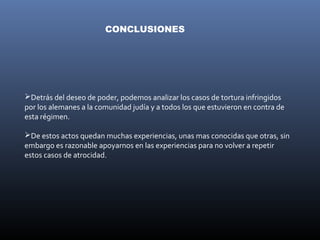 CONCLUSIONES




Detrás del deseo de poder, podemos analizar los casos de tortura infringidos
por los alemanes a la comunidad judía y a todos los que estuvieron en contra de
esta régimen.

De estos actos quedan muchas experiencias, unas mas conocidas que otras, sin
embargo es razonable apoyarnos en las experiencias para no volver a repetir
estos casos de atrocidad.
 