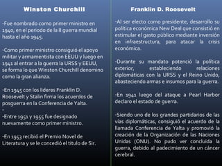 Winston Churchill                           Franklin D. Roosevelt

-Fue nombrado como primer ministro en           -Al ser electo como presidente, desarrollo su
1940, en el periodo de la II guerra mundial     política económica New Deal que consistió en
hasta el año 1945.                              estimular el gasto público mediante inversión
                                                en infraestructura, para atacar la crisis
-Como primer ministro consiguió el apoyo        económica.
militar y armamentista con EEUU y luego en
1941 al entrar a la guerra la URSS y EEUU,      -Durante su mandato potenció la política
se forma lo que Winston Churchill denomino      exterior,     estableciendo      relaciones
como la gran alianza.                           diplomáticas con la URSS y el Reino Unido,
                                                abasteciendo armas e insumos para la guerra.
-En 1945 con los lideres Franklin D.
Roosevelt y Stalin firma los acuerdos de        -En 1941 luego del ataque a Pearl Harbor
posguerra en la Conferencia de Yalta.           declaro el estado de guerra.
-
-Entre 1951 y 1955 fue designado                -Siendo uno de los grandes partidarios de las
nuevamente como primer ministro.                vías diplomáticas, consiguió el acuerdo de la
                                                llamada Conferencia de Yalta y promovió la
-En 1953 recibió el Premio Novel de             creación de la Organización de las Naciones
Literatura y se le concedió el titulo de Sir.   Unidas (ONU). No pudo ver concluida la
                                                guerra, debido al padecimiento de un cáncer
                                                cerebral.
 