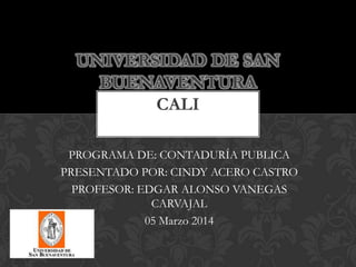 UNIVERSIDAD DE SAN
BUENAVENTURA
CALI
PROGRAMA DE: CONTADURÍA PUBLICA
PRESENTADO POR: CINDY ACERO CASTRO
PROFESOR: EDGAR ALONSO VANEGAS
CARVAJAL
05 Marzo 2014

 