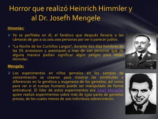 Horror que realizó Heinrich Himmler y
      al Dr. Josefh Mengele
Himmler:
 Ya se perfilaba en él, el fanático que después llevaría a las
  cámaras de gas a 10.000.000 personas por ser o parecer judíos.
 "La Noche de los Cuchillos Largos", durante dos días hombres de
  las SS arrestaron y asesinaron a mas de 200 personas que de
  alguna manera podían significar algún peligro para Hitler
  Himmler.
Mengele:
 Los experimentos en niños gemelos en los campos de
  concentración se crearon para mostrar las similitudes y
  diferencias en la genética y eugenesia de los gemelos, así como
  para ver si el cuerpo humano puede ser manipulado de forma
  antinatural. El líder de estos experimentos era Josef Mengele,
  quien realizó experimentos sobre más de 1500 pares de gemelos
  presos, de los cuales menos de 200 individuos sobrevivieron.
 