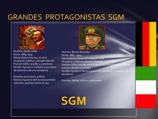 GRANDES PROTAGONISTAS SGM



 Nombre: Adolfo Hitler                     Nombre: Benito Mussolini
 Fecha: 1889-1945                          Fecha: 1883 - 1945
 Nacionalidad: braunau, Austria            Nacionalidad: Dovia di Predappio, Italia
 Ocupación: político y dictador alemán     Ocupación: Político y dictador Italiano
 Posición SGM: canciller y presidente      Posición SGM: presidente de la República Social Italiana, Primer
 Familia: hijo de un modesto funcionario   ministro del Reino de Italia
 de aduanas y de una campesina             Familia: hijo de un herrero que lo vinculó desde su Juventud al
                                           socialismo
 Estudios: secundaria, político
 Hechos: liquido la democracia prohibió    Estudios: Militar, político y periodista
 todos los partidos menos el nazi
 