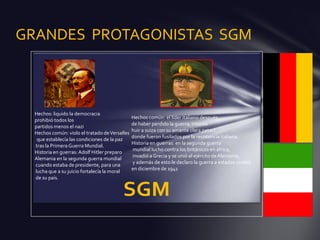 GRANDES PROTAGONISTAS SGM



  Hechos: liquido la democracia
                                                Hechos común: el líder italiano después
  prohibió todos los
                                                de haber perdido la guerra, intento
  partidos menos el nazi
                                                huir a suiza con su amante clara petaci
  Hechos común: violo el tratado de Versalles
                                                donde fueron fusilados por la resistencia italiana.
   que establecía las condiciones de la paz
                                                Historia en guerras: en la segunda guerra
  tras la Primera Guerra Mundial.
                                                mundial lucho contra los británicos en áfrica,
  Historia en guerras: Adolf Hitler preparo
                                                invadió a Grecia y se unió al ejército de Alemania,
  Alemania en la segunda guerra mundial
                                                y además de esto le declaro la guerra a estados unidos
  cuando estaba de presidente, para una
                                                en diciembre de 1941
  lucha que a su juicio fortalecía la moral
  de su país.
 