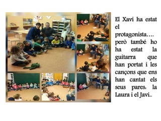 El Xavi ha estat
el
protagonista….
però també ho
ha estat la
guitarra que
han portat i les
cançons que ens
han cantat els
seus pares: la
Laura i el Javi..
 