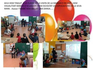 AVUI HEM TINGUT A LA CLASSE DE LA VISITA DE LA FAMILIA D´EN JAKE . HEM
VISUALITZAT DANSES D´ECUADOR I HEM ESCIOLTAT LES EXPLICACIONS DE LA SEVA
MARE . Aaaaa I TAMBÉ HEM BALLAT UNA DANSA.....
 