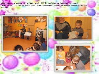 HEM TINGUT LA VISITA DE LA FAMÍLIA DEL BIEL, QUE ENS HA EXPLICAT UN CONTE
MOLT DIVERTIT I UN JOC RELACIONAT AMB LES FORMES . OH!!!!! QUE BONES ESTAN AQUESTES
PILOTES
 