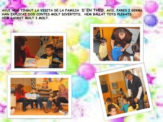 AVUI HEM TINGUT LA VISITA DE LA FAMÍLIA D´EN THEO, AVÍS, PARES I GERMÀ
HAN EXPLICAT DOS CONTES MOLT DIVERTITS. HEM BALLAT TOTS PLEGATS.
HEM GAUDIT MOLT I MOLT.
 
