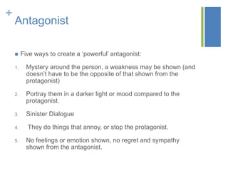 + 
Antagonist 
 Five ways to create a ‘powerful’ antagonist: 
1. Mystery around the person, a weakness may be shown (and 
doesn’t have to be the opposite of that shown from the 
protagonist) 
2. Portray them in a darker light or mood compared to the 
protagonist. 
3. Sinister Dialogue 
4. They do things that annoy, or stop the protagonist. 
5. No feelings or emotion shown, no regret and sympathy 
shown from the antagonist. 
 