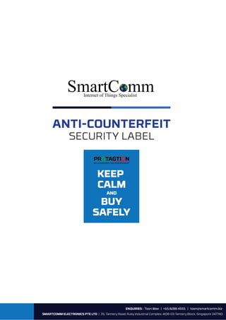 ENQUIRIES : Toon Wee | +65 8288 4555 | toon@smartcomm.biz
SMARTCOMM ELECTRONICS PTE LTD | 35, Tannery Road, Ruby Industrial Complex, #08-03 Tannery Block, Singapore 347740
ANTI-COUNTERFEIT
SECURITY LABEL
SmartC mmInternet of Things Specialist
KEEP
CALM
AND
BUY
SAFELY
PROTAGTION
ANTI-COUNTERFEIT SOLUTION SPECIALIST
 