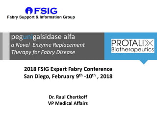 pegunigalsidase alfa
a Novel Enzyme Replacement
Therapy for Fabry Disease
2018 FSIG Expert Fabry Conference
San Diego, February 9th -10th , 2018
Dr. Raul Chertkoff
VP Medical Affairs
 