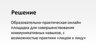 Решение
Образовательно-практическая онлайн
площадка для совершенствования
коммуникативных навыков, с
возможностью практики «лицом к лицу»
 