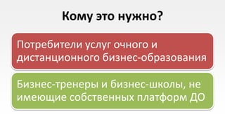 Кому это нужно?

Потребители услуг очного и
дистанционного бизнес-образования

Бизнес-тренеры и бизнес-школы, не
имеющие собственных платформ ДО
 