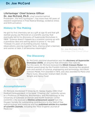 Dr. Joe McCord 
LifeVantage® Chief Science Ocer 
Dr. Joe McCord, Ph.D., chief scientist behind 
Protandim®, the Nrf2 Synergizer™, has more than 40 years of 
research experience in Free Radical Biology, oxidative stress 
and Nrf2 activation. 
History In The Making 
He got his first chemistry set as a gift at age 10 and that gift 
started young Joe McCord on a scientific journey that 
eventually led to his discovery of Superoxide Dismutase in 
1969! “Science doesn’t happen by a scientist coming up with 
a grandiose idea and setting about to prove it,” he said. 
“Instead, it’s years of stumbling around, making 
observations, piecing together facts, sharing what is learned, 
and sooner or later, it all becomes meaningful.” 
The Discovery 
Dr. McCord’s doctoral dissertation was the discovery of Superoxide 
Dismutase (SOD), an enzyme that eliminates free radicals. 
For this work, Dr. McCord received the Elliott Cresson Medal, the 
highest award given by the Franklin Institute. Honoring the greatest 
men and women of science, engineering and technology, the Elliott 
Cresson Medal, first awarded in 1875, was also awarded to Marie and 
Pierre Curie, Alexander Graham Bell, Orville 
Wright and Henry Ford! 
Elliott Cresson Medal 
Accomplishments 
Dr. McCord, mentioned 17 times by Dr. Sanjay Gupta, CNN Chief 
Medical Correspondent, in his book Chasing Life, currently serves 
as a Professor of Medicine, Biochemistry, and Microbiology at the 
University of Colorado at Denver and Health Sciences Center 
(UCDHSC.) He received a lifetime achievement award from the 
Oxygen Society for outstanding contributions to the field of free 
radical biology and medicine and has published articles in a number 
of scientific journals, including the New England Journal of 
Medicine. 
 