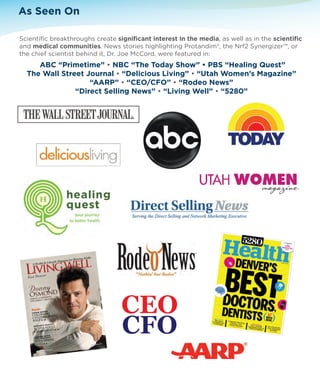 As Seen On 
Scientific breakthroughs create significant interest in the media, as well as in the scientific 
and medical communities. News stories highlighting Protandim®, the Nrf2 Synergizer™, or 
the chief scientist behind it, Dr. Joe McCord, were featured in: 
ABC “Primetime” • NBC “The Today Show” • PBS “Healing Quest” 
The Wall Street Journal • “Delicious Living” • “Utah Women’s Magazine” 
“AARP” • “CEO/CFO” • “Rodeo News” 
“Direct Selling News” • “Living Well” • “5280” 
 