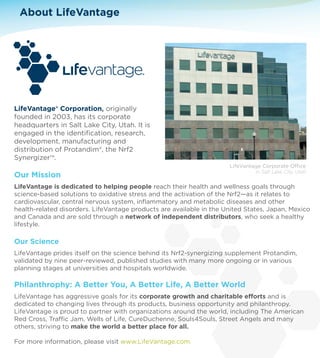 About LifeVantage 
LifeVantage® Corporation, originally 
founded in 2003, has its corporate 
headquarters in Salt Lake City, Utah. It is 
engaged in the identification, research, 
development, manufacturing and 
distribution of Protandim®, the Nrf2 
Synergizer™. 
LifeVantage Corporate Oce 
Our Mission 
in Salt Lake City, Utah 
LifeVantage is dedicated to helping people reach their health and wellness goals through 
science-based solutions to oxidative stress and the activation of the Nrf2—as it relates to 
cardiovascular, central nervous system, inflammatory and metabolic diseases and other 
health-related disorders. LifeVantage products are available in the United States, Japan, Mexico 
and Canada and are sold through a network of independent distributors, who seek a healthy 
lifestyle. 
Our Science 
LifeVantage prides itself on the science behind its Nrf2-synergizing supplement Protandim, 
validated by nine peer-reviewed, published studies with many more ongoing or in various 
planning stages at universities and hospitals worldwide. 
Philanthrophy: A Better You, A Better Life, A Better World 
LifeVantage has aggressive goals for its corporate growth and charitable eorts and is 
dedicated to changing lives through its products, business opportunity and philanthropy. 
LifeVantage is proud to partner with organizations around the world, including The American 
Red Cross, Trac Jam, Wells of Life, CureDuchenne, Souls4Souls, Street Angels and many 
others, striving to make the world a better place for all. 
For more information, please visit www.LifeVantage.com. 
 
