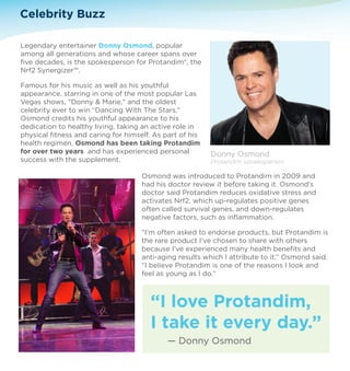 Legendary entertainer Donny Osmond, popular 
among all generations and whose career spans over 
five decades, is the spokesperson for Protandim®, the 
Nrf2 Synergizer™. 
Famous for his music as well as his youthful 
appearance, starring in one of the most popular Las 
Vegas shows, Donny  Marie, and the oldest 
celebrity ever to win “Dancing With The Stars,” 
Osmond credits his youthful appearance to his 
dedication to healthy living, taking an active role in 
physical fitness and caring for himself. As part of his 
health regimen, Osmond has been taking Protandim 
for over two years and has experienced personal 
success with the supplement. 
Osmond was introduced to Protandim in 2009 and 
had his doctor review it before taking it. Osmond’s 
doctor said Protandim reduces oxidative stress and 
activates Nrf2, which up-regulates positive genes 
often called survival genes, and down-regulates 
negative factors, such as inflammation. 
I'm often asked to endorse products, but Protandim is 
the rare product I've chosen to share with others 
because I've experienced many health benefits and 
anti-aging results which I attribute to it,” Osmond said. 
“I believe Protandim is one of the reasons I look and 
feel as young as I do.” 
Celebrity Buzz 
Donny Osmond 
Protandim spokesperson 
“I love Protandim, 
I take it every day.” 
— Donny Osmond 
