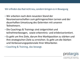 Wir erfinden das Rad nicht neu, sondern bringen es in Bewegung

• Wir arbeiten nach dem neuesten Stand der
  Neurowissenschaften zum gehirngerechten Lernen und der
  dauerhaften Umsetzung des Gelernten mit unseren
  Teilnehmern.
• Die Coachings & Trainings sind zielgerichtet und
  teilnehmerbezogen, sowie erkenntnis- und erlebnisorientiert.
• Es geht um Ihre Ziele, darum Ihre Marktposition zu stärken und
  Ihre strategischen Ziele zu erreichen. Es geht um die Stärken
  und Verbesserungspotenziale Ihrer Mitarbeiter.
• Coaching & Training, das bewegt.
 
