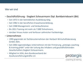 Wer wir sind

• Geschäftsführung - Siegbert Scheuermann Dipl. Bankbetriebswirt (BA)
   • Seit 1972 in der betrieblichen Ausbildung tätig.
   • Seit 1982 in der beruflichen Erwachsenenbildung.
   • Seit 1988 Management- und Verkaufstrainer.
   • Bis 2011 Training mit mehr als 7.000 Teilnehmern,
   • darüber hinaus Autor und Verfasser zahlreicher Fachbeiträge.
• Unternehmen
   • 1995 gegründet als Tochterunternehmen der Horbach Wirtschaftsberatung
     GmbH, Köln.
   • Seit 2002 eigenständiges Unternehmen mit der Firmierung „protargis coaching
     & training gmbh“ unter der Leitung des Inhabers und geschäftsführenden
     Gesellschafters Siegbert Scheuermann.
   • Mitglied im VGA, dem Bundesverband der
     Assekuranzführungskräfte e.V.
 