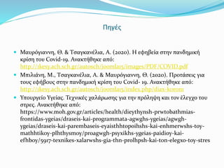 Πηγές
 Μαυρόγιαννη, Θ. & Τσαγκανέλια, Α. (2020). Η εφηβεία στην πανδημική
κρίση του Covid-19. Ανακτήθηκε από:
http://1kesy.ach.sch.gr/autosch/joomla15/images/PDF/COVID.pdf
 Μπιλιάνη, Μ., Τσαγκανέλια, Α. & Μαυρόγιαννη, Θ. (2020). Προτάσεις για
τους εφήβους στην πανδημική κρίση του Covid- 19. Ανακτήθηκε από:
http://1kesy.ach.sch.gr/autosch/joomla15/index.php/diax-koron1
 Υπουργείο Υγείας. Τεχνικές χαλάρωσης για την πρόληψη και τον έλεγχο του
στρες. Ανακτήθηκε από:
https://www.moh.gov.gr/articles/health/dieythynsh-prwtobathmias-
frontidas-ygeias/draseis-kai-programmata-agwghs-ygeias/agwgh-
ygeias/draseis-kai-parembaseis-eyaisthhtopoihshs-kai-enhmerwshs-toy-
mathhtikoy-plhthysmoy/proagwgh-psyxikhs-ygeias-paidioy-kai-
efhboy/5917-texnikes-xalarwshs-gia-thn-prolhpsh-kai-ton-elegxo-toy-stres
 