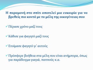 Η παραμονή στο σπίτι αποτελεί μια ευκαιρία για να
βρεθείς πιο κοντά με τα μέλη της οικογένειας σου
Πέρασε χρόνο μαζί τους
Κάθισε για φαγητό μαζί τους
Ετοίμασε φαγητό γι’ αυτούς
Πρόσφερε βοήθεια στα μέλη που είναι ανήμπορα, όπως
για παράδειγμα γιαγιά, παππούς κ.α.
 