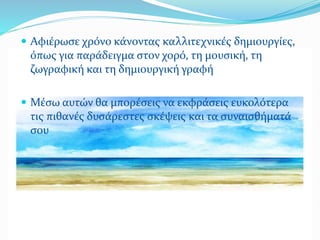  Αφιέρωσε χρόνο κάνοντας καλλιτεχνικές δημιουργίες,
όπως για παράδειγμα στον χορό, τη μουσική, τη
ζωγραφική και τη δημιουργική γραφή
 Μέσω αυτών θα μπορέσεις να εκφράσεις ευκολότερα
τις πιθανές δυσάρεστες σκέψεις και τα συναισθήματά
σου
 