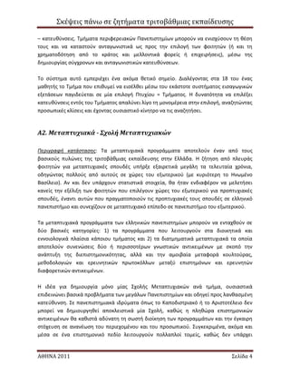 Σκϋψεισ πϊνω ςε ζητόματα τριτοβϊθμιασ εκπαύδευςησ
ΑΘΗΝΑ 2011 Σελύδα 4
– κατευκφνςεισ. Σμιματα περιφερειακϊν Πανεπιςτθμίων μποροφν να ενιςχφςουν τθ κζςθ
τουσ και να καταςτοφν ανταγωνιςτικά ωσ προσ τθν επιλογι των φοιτθτϊν (ι και τθ
χρθματοδότθςθ από το κράτοσ και μελλοντικά φορείσ ι επιχειριςεισ), μζςω τθσ
δθμιουργίασ ςφγχρονων και ανταγωνιςτικϊν κατευκφνςεων.
Σο ςφςτθμα αυτό εμπεριζχει ζνα ακόμα κετικό ςθμείο. Διαλζγοντασ ςτα 18 του ζνασ
μακθτισ το Σμιμα που επικυμεί να ειςζλκει μζςω του εκάςτοτε ςυςτιματοσ ειςαγωγικϊν
εξετάςεων παγιδεφεται ςε μία επιλογι Πτυχίου = Σμιματοσ. Θ δυνατότθτα να επιλζξει
κατευκφνςεισ εντόσ του Σμιματοσ απαλφνει λίγο τθ μονομζρεια ςτθν επιλογι, αναηθτϊντασ
προςωπικζσ κλίςεισ και ζχοντασ ουςιαςτικό κίνθτρο να τισ αναηθτιςει.
Α2. Μεταπτυχιακά - Σχολή Μεταπτυχιακών
Περιγραφθ κατάςταςησ: Σα μεταπτυχιακά προγράμματα αποτελοφν ζναν από τουσ
βαςικοφσ πυλϊνεσ τθσ τριτοβάκμιασ εκπαίδευςθσ ςτθν Ελλάδα. Θ ηιτθςθ από πλευράσ
φοιτθτϊν για μεταπτυχιακζσ ςπουδζσ υπιρξε εξαιρετικά μεγάλθ τα τελευταία χρόνια,
οδθγϊντασ πολλοφσ από αυτοφσ ςε χϊρεσ του εξωτερικοφ (με κυριότερθ το Θνωμζνο
Βαςίλειο). Αν και δεν υπάρχουν ςτατιςτικά ςτοιχεία, κα ιταν ενδιαφζρον να μελετιςει
κανείσ τθν εξζλιξθ των φοιτθτϊν που επιλζγουν χϊρεσ του εξωτερικοφ για προπτυχιακζσ
ςπουδζσ, ζναντι αυτϊν που πραγματοποιοφν τισ προπτυχιακζσ τουσ ςπουδζσ ςε ελλθνικό
πανεπιςτιμιο και ςυνεχίηουν ςε μεταπτυχιακό επίπεδο ςε πανεπιςτιμιο του εξωτερικοφ.
Σα μεταπτυχιακά προγράμματα των ελλθνικϊν πανεπιςτθμίων μποροφν να ενταχκοφν ςε
δφο βαςικζσ κατθγορίεσ: 1) τα προγράμματα που λειτουργοφν ςτα διοικθτικά και
εννοιολογικά πλαίςια κάποιου τμιματοσ και 2) τα διατμθματικά μεταπτυχιακά τα οποία
αποτελοφν ςυνενϊςεισ δφο ι περιςςοτζρων γνωςτικϊν αντικειμζνων με ςκοπό τθν
ανάπτυξθ τθσ διεπιςτθμονικότθτασ, αλλά και τθν αμοιβαία μεταφορά κουλτοφρασ,
μεκοδολογιϊν και ερευνθτικϊν πρωτοκόλλων μεταξφ επιςτθμόνων και ερευνθτϊν
διαφορετικϊν αντικειμζνων.
Θ ιδζα για δθμιουργία μόνο μίασ ΢χολισ Μεταπτυχιακϊν ανά τμιμα, ουςιαςτικά
επιδεινϊνει βαςικά προβλιματα των μεγάλων Πανεπιςτθμίων και οδθγεί προσ λανκαςμζνθ
κατεφκυνςθ. ΢ε πανεπιςτθμιακά ιδρφματα όπωσ το Καποδιςτριακό ι το Αριςτοτζλειο δεν
μπορεί να δθμιουργθκεί αποκλειςτικά μία ΢χολι, κακϊσ θ πλθκϊρα επιςτθμονικϊν
αντικειμζνων κα κακιςτά αδφνατθ τθ ςωςτι διοίκθςθ των προγραμμάτων και τθν ζγκαιρθ
ςτόχευςθ ςε ανανζωςθ του περιεχομζνου και του προςωπικοφ. ΢υγκεκριμζνα, ακόμα και
μζςα ςε ζνα επιςτθμονικό πεδίο λειτουργοφν πολλαπλοί τομείσ, κακϊσ δεν υπάρχει
 
