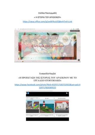 Στέλλα Παντερμαλή
« Η ΙΣΤΟΡΙΑ ΤΟΥ ΑΡΛΕΚΙΝΟΥ»
https://sway.office.com/ig1exWYkvUEQBxrH?ref=Link
Ευαγγελία Κομζιά
«Η ΠΡΟΕΚΤΑΣΗ ΤΗΣ ΙΣΤΟΡΙΑΣ ΤΟΥ ΑΡΛΕΚΙΝΟΥ ΜΕ ΤΟ
ΕΡΓΑΛΕΙΟ STORYBOARD»
https://www.facebook.com/photo?fbid=4329717183722922&set=pcb.4
329717820389525
 