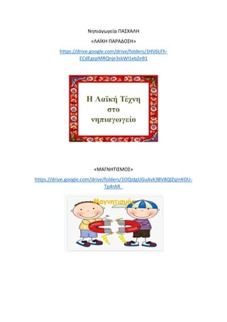 Νηπιαγωγεία ΠΑΣΧΑΛΗ
«ΛΑΪΚΗ ΠΑΡΑΔΟΣΗ»
https://drive.google.com/drive/folders/1HV6LFh-
ECdEgcpMRQnje3skWl1xbZeB1
«ΜΑΓΝΗΤΙΣΜΟΣ»
https://drive.google.com/drive/folders/1OQidgUGuAvk3BV8QlZqInKOU-
Tp4rAR_
 