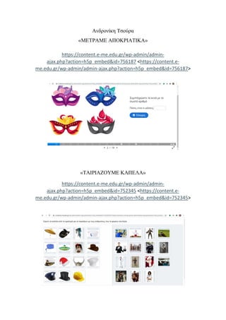 Ανδρονίκη Τσούρα
«ΜΕΤΡΑΜΕ ΑΠΟΚΡΙΑΤΙΚΑ»
https://content.e-me.edu.gr/wp-admin/admin-
ajax.php?action=h5p_embed&id=756187 <https://content.e-
me.edu.gr/wp-admin/admin-ajax.php?action=h5p_embed&id=756187>
«ΤΑΙΡΙΑΖΟΥΜΕ ΚΑΠΕΛΑ»
https://content.e-me.edu.gr/wp-admin/admin-
ajax.php?action=h5p_embed&id=752345 <https://content.e-
me.edu.gr/wp-admin/admin-ajax.php?action=h5p_embed&id=752345>
 