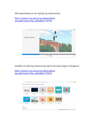 Μία παρουσίαση για την εξέλιξη της επικοινωνίας:
https://content.e-me.edu.gr/wp-admin/admin-
ajax.php?action=h5p_embed&id=739748
και βάλτε τα είδη της επικοινωνίας από το πιο παλιό μέχρι το σύγχρονο:
https://content.e-me.edu.gr/wp-admin/admin-
ajax.php?action=h5p_embed&id=739634
 